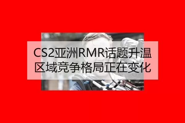 CS2亚洲RMR话题升温 区域竞争格局正在变化